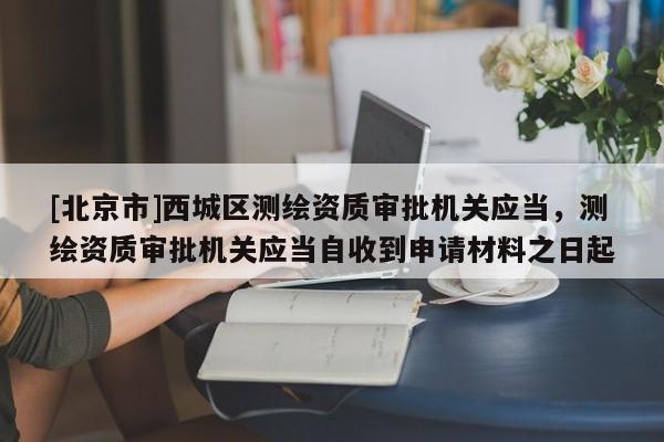 [北京市]西城区测绘资质审批机关应当，测绘资质审批机关应当自收到申请材料之日起