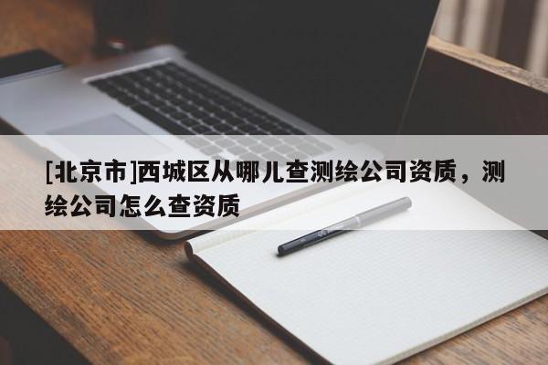 [北京市]西城区从哪儿查测绘公司资质，测绘公司怎么查资质