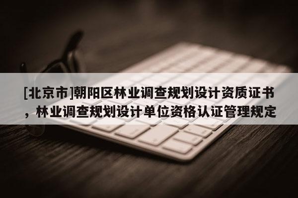 [北京市]朝阳区林业调查规划设计资质证书，林业调查规划设计单位资格认证管理规定