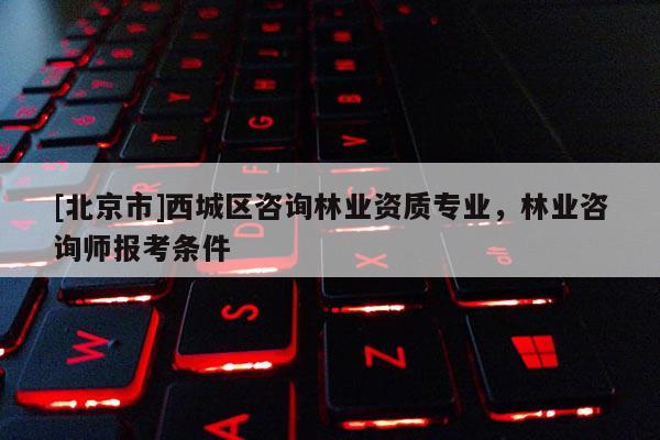 [北京市]西城区咨询林业资质专业，林业咨询师报考条件