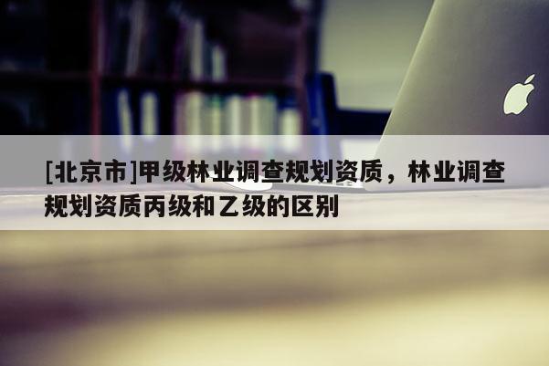[北京市]甲级林业调查规划资质，林业调查规划资质丙级和乙级的区别