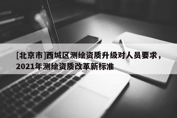 [北京市]西城区测绘资质升级对人员要求，2021年测绘资质改革新标准