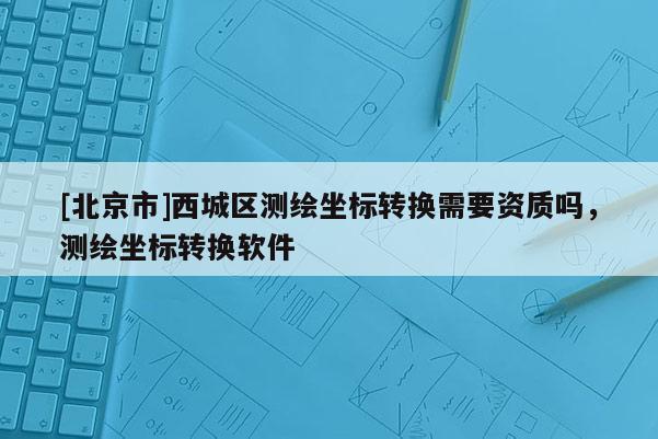 [北京市]西城区测绘坐标转换需要资质吗，测绘坐标转换软件