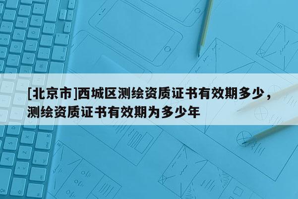 [北京市]西城区测绘资质证书有效期多少，测绘资质证书有效期为多少年