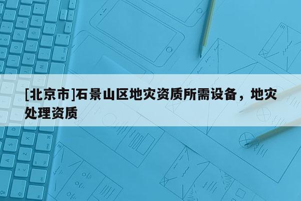 [北京市]石景山区地灾资质所需设备，地灾处理资质
