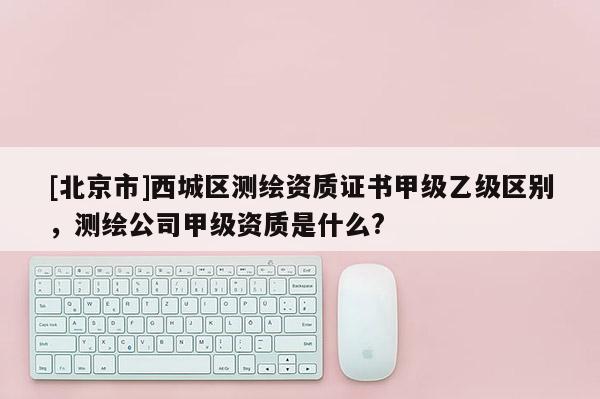 [北京市]西城区测绘资质证书甲级乙级区别，测绘公司甲级资质是什么?