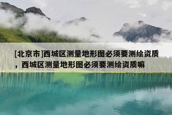 [北京市]西城区测量地形图必须要测绘资质，西城区测量地形图必须要测绘资质嘛