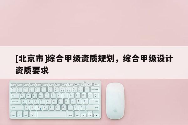 [北京市]综合甲级资质规划，综合甲级设计资质要求