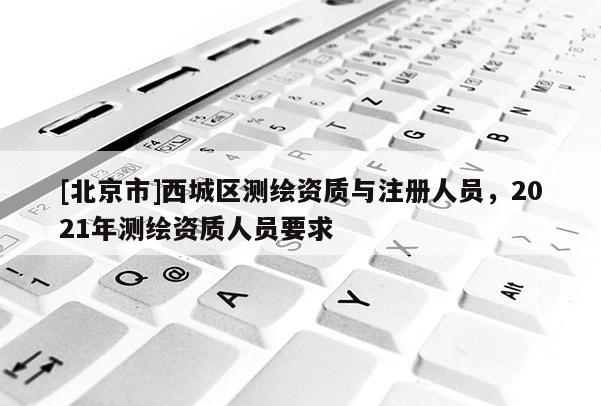 [北京市]西城区测绘资质与注册人员，2021年测绘资质人员要求