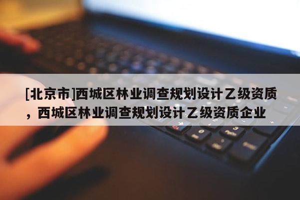 [北京市]西城区林业调查规划设计乙级资质，西城区林业调查规划设计乙级资质企业
