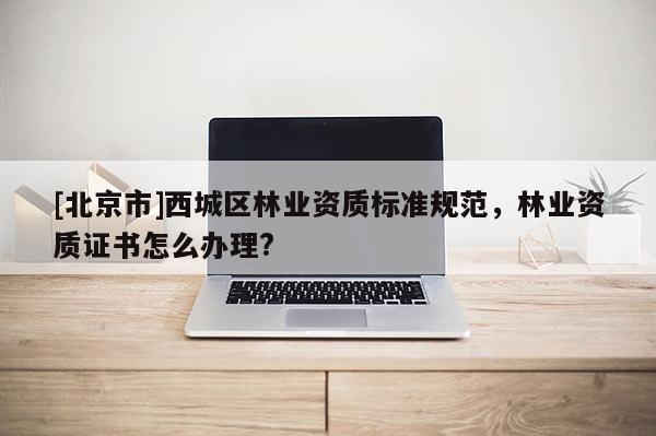 [北京市]西城区林业资质标准规范，林业资质证书怎么办理?