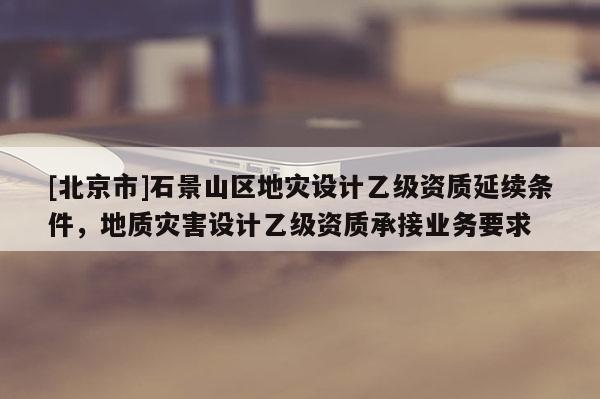 [北京市]石景山区地灾设计乙级资质延续条件，地质灾害设计乙级资质承接业务要求