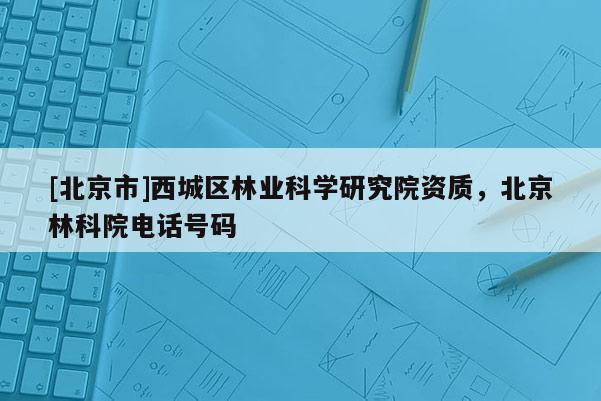 [北京市]西城区林业科学研究院资质，北京林科院电话号码