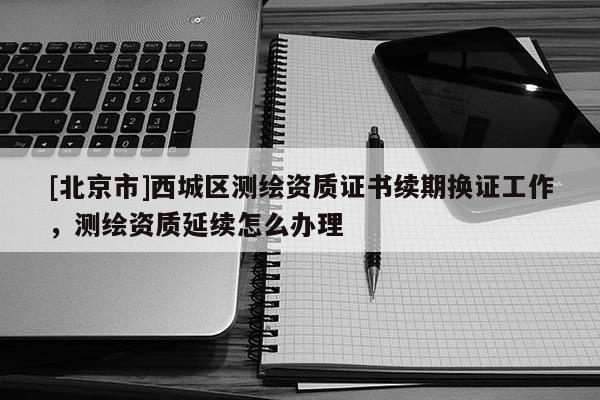 [北京市]西城区测绘资质证书续期换证工作，测绘资质延续怎么办理