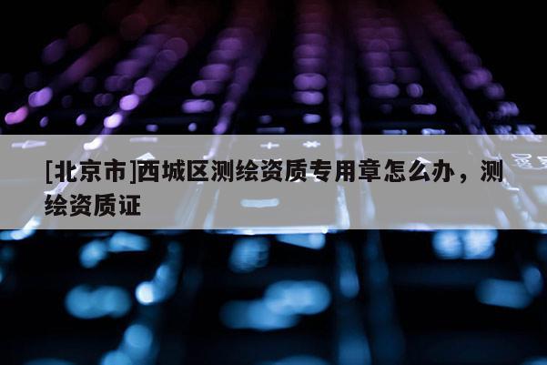 [北京市]西城区测绘资质专用章怎么办，测绘资质证