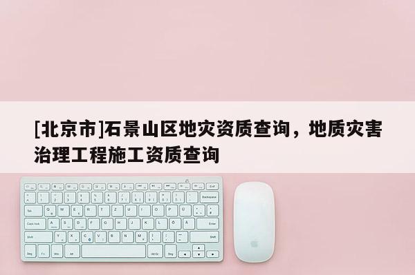 [北京市]石景山区地灾资质查询，地质灾害治理工程施工资质查询