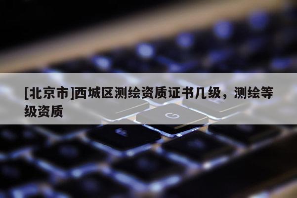 [北京市]西城区测绘资质证书几级，测绘等级资质