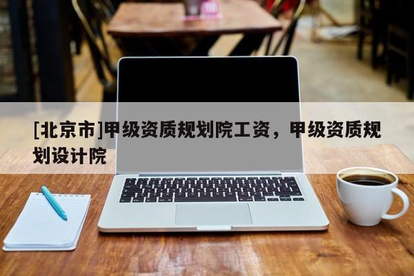 [北京市]甲级资质规划院工资，甲级资质规划设计院