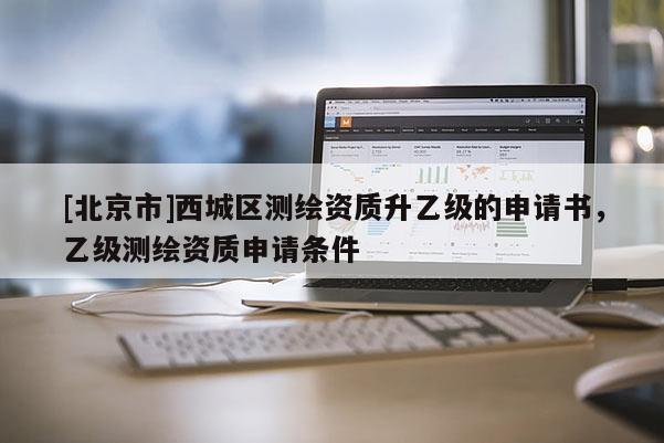 [北京市]西城区测绘资质升乙级的申请书，乙级测绘资质申请条件