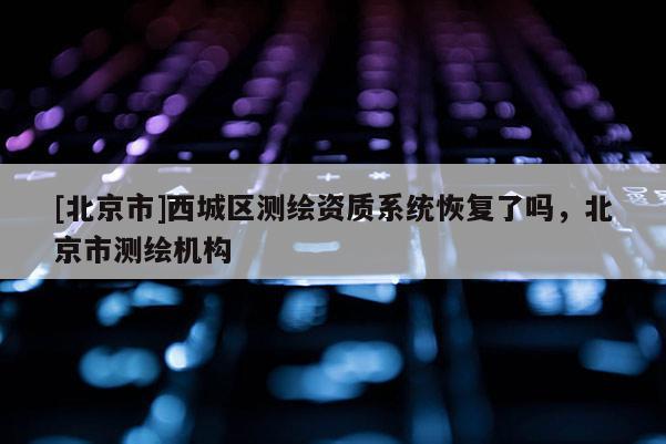 [北京市]西城区测绘资质系统恢复了吗，北京市测绘机构