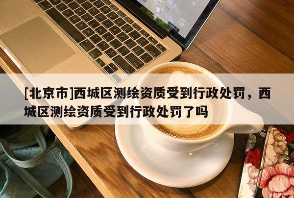 [北京市]西城区测绘资质受到行政处罚，西城区测绘资质受到行政处罚了吗
