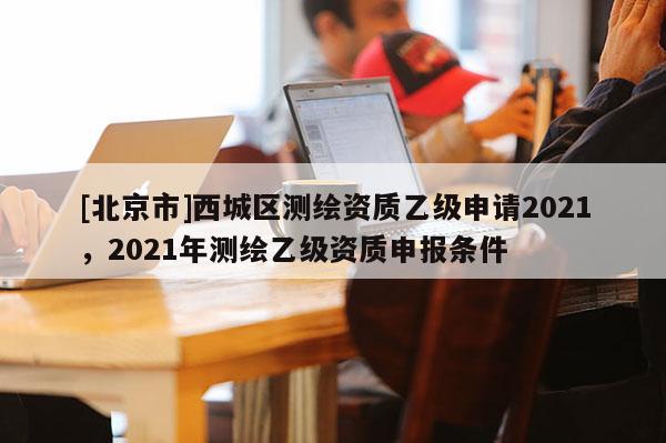 [北京市]西城区测绘资质乙级申请2021，2021年测绘乙级资质申报条件