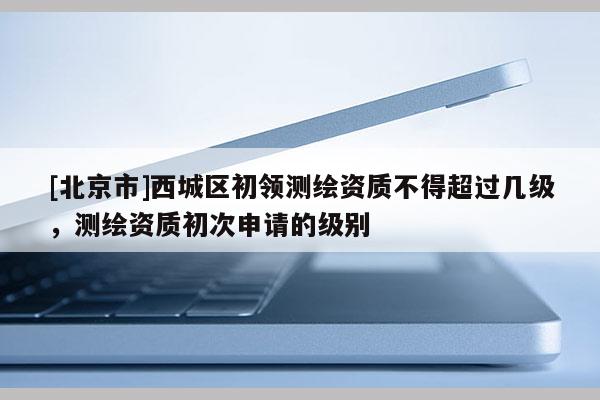 [北京市]西城区初领测绘资质不得超过几级，测绘资质初次申请的级别