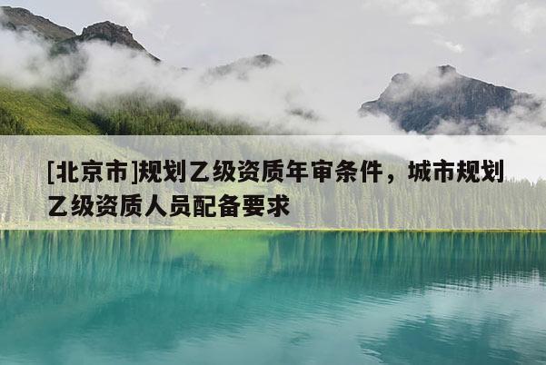 [北京市]规划乙级资质年审条件，城市规划乙级资质人员配备要求