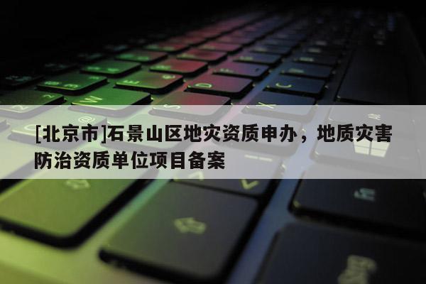 [北京市]石景山区地灾资质申办，地质灾害防治资质单位项目备案