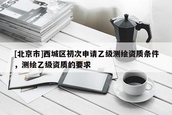 [北京市]西城区初次申请乙级测绘资质条件，测绘乙级资质的要求
