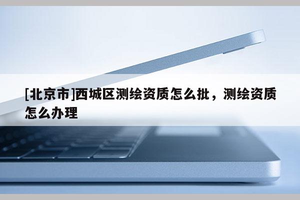 [北京市]西城区测绘资质怎么批，测绘资质怎么办理