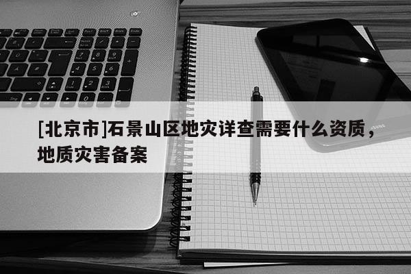 [北京市]石景山区地灾详查需要什么资质，地质灾害备案