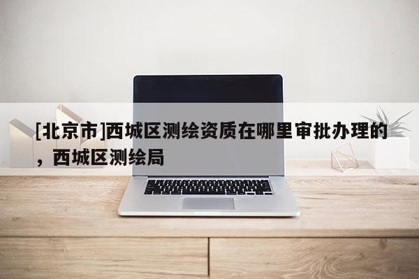 [北京市]西城区测绘资质在哪里审批办理的，西城区测绘局