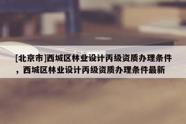 [北京市]西城区林业设计丙级资质办理条件，西城区林业设计丙级资质办理条件最新