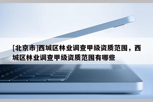 [北京市]西城区林业调查甲级资质范围，西城区林业调查甲级资质范围有哪些