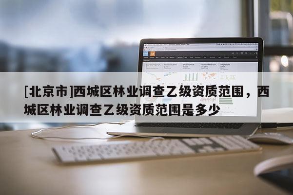 [北京市]西城区林业调查乙级资质范围，西城区林业调查乙级资质范围是多少
