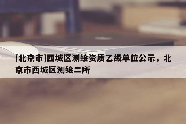 [北京市]西城区测绘资质乙级单位公示，北京市西城区测绘二所