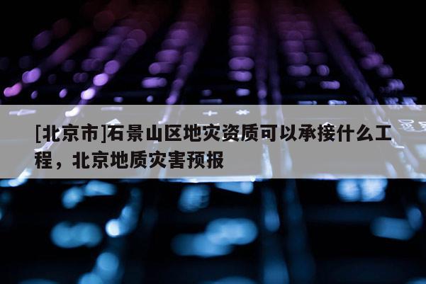[北京市]石景山区地灾资质可以承接什么工程，北京地质灾害预报