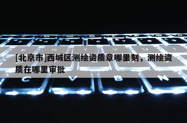 [北京市]西城区测绘资质章哪里刻，测绘资质在哪里审批