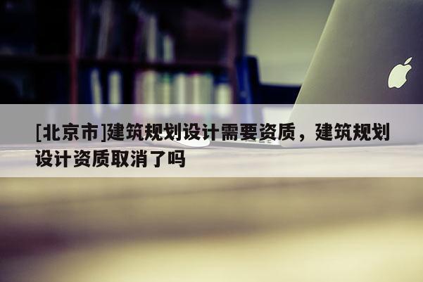 [北京市]建筑规划设计需要资质，建筑规划设计资质取消了吗