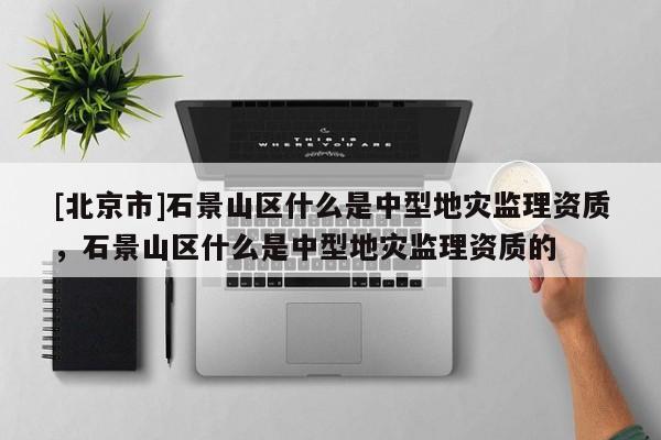 [北京市]石景山区什么是中型地灾监理资质，石景山区什么是中型地灾监理资质的