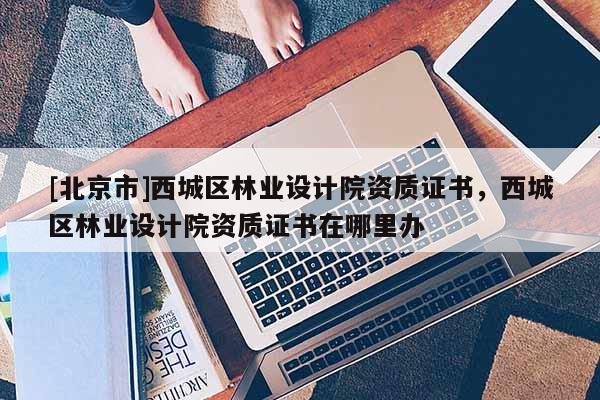 [北京市]西城区林业设计院资质证书，西城区林业设计院资质证书在哪里办