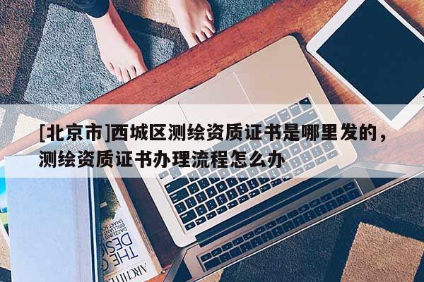 [北京市]西城区测绘资质证书是哪里发的，测绘资质证书办理流程怎么办