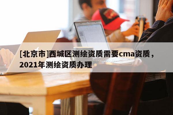 [北京市]西城区测绘资质需要cma资质，2021年测绘资质办理
