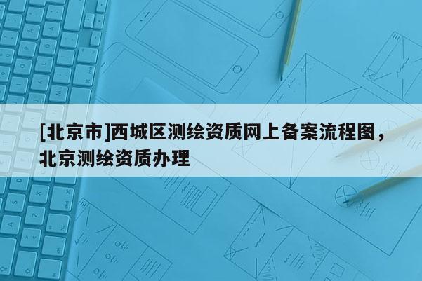 [北京市]西城区测绘资质网上备案流程图，北京测绘资质办理