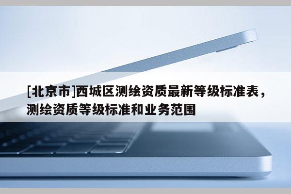 [北京市]西城区测绘资质最新等级标准表，测绘资质等级标准和业务范围