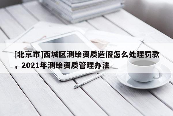 [北京市]西城区测绘资质造假怎么处理罚款，2021年测绘资质管理办法