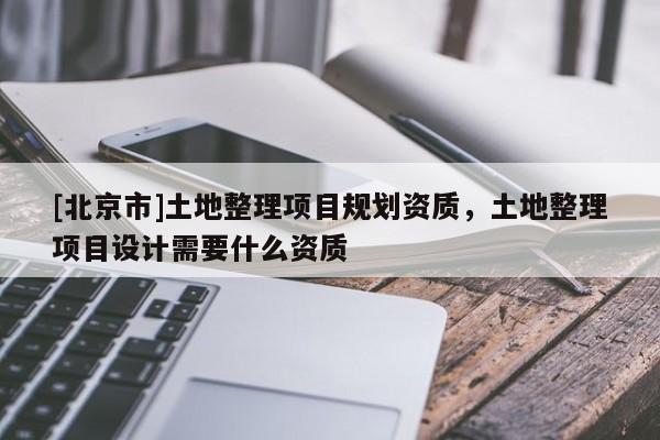 [北京市]土地整理项目规划资质，土地整理项目设计需要什么资质