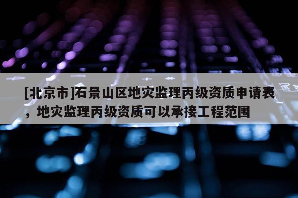 [北京市]石景山区地灾监理丙级资质申请表，地灾监理丙级资质可以承接工程范围