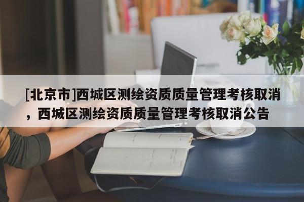 [北京市]西城区测绘资质质量管理考核取消，西城区测绘资质质量管理考核取消公告